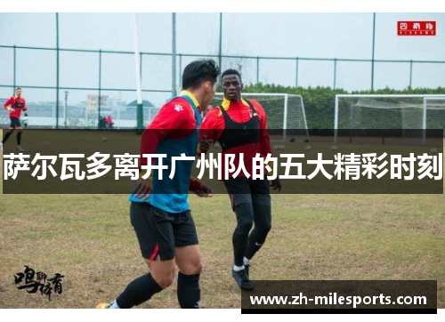 萨尔瓦多离开广州队的五大精彩时刻