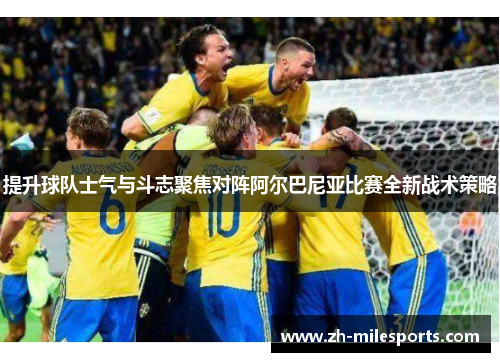 提升球队士气与斗志聚焦对阵阿尔巴尼亚比赛全新战术策略